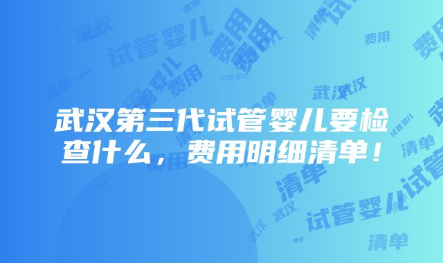 武汉第三代试管婴儿要检查什么，费用明细清单！