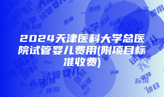 2024天津医科大学总医院试管婴儿费用(附项目标准收费)