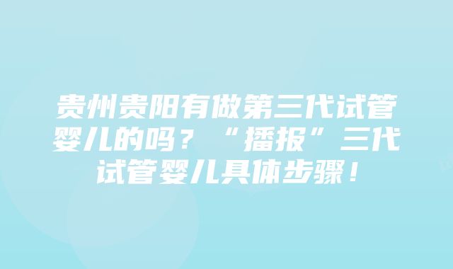 贵州贵阳有做第三代试管婴儿的吗？“播报”三代试管婴儿具体步骤！