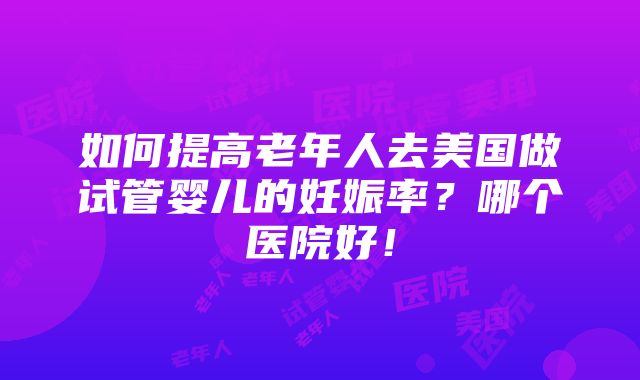 如何提高老年人去美国做试管婴儿的妊娠率？哪个医院好！