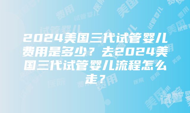 2024美国三代试管婴儿费用是多少？去2024美国三代试管婴儿流程怎么走？