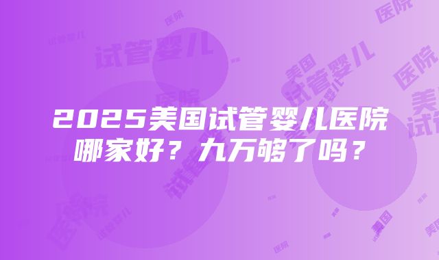 2025美国试管婴儿医院哪家好？九万够了吗？