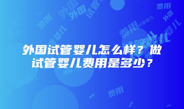 外国试管婴儿怎么样？做试管婴儿费用是多少？