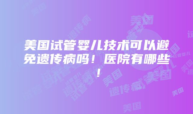 美国试管婴儿技术可以避免遗传病吗！医院有哪些！