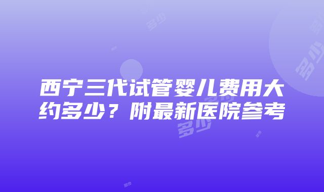 西宁三代试管婴儿费用大约多少？附最新医院参考