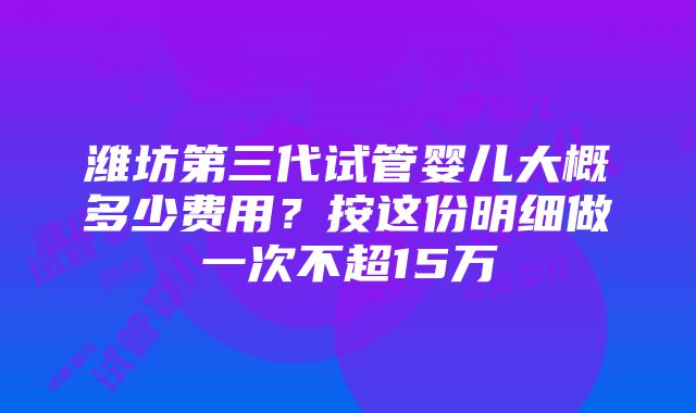 潍坊第三代试管婴儿大概多少费用？按这份明细做一次不超15万