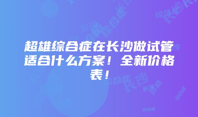 超雄综合症在长沙做试管适合什么方案！全新价格表！