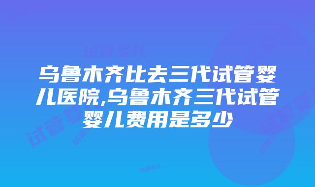 乌鲁木齐比去三代试管婴儿医院,乌鲁木齐三代试管婴儿费用是多少