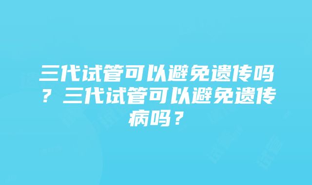 三代试管可以避免遗传吗？三代试管可以避免遗传病吗？