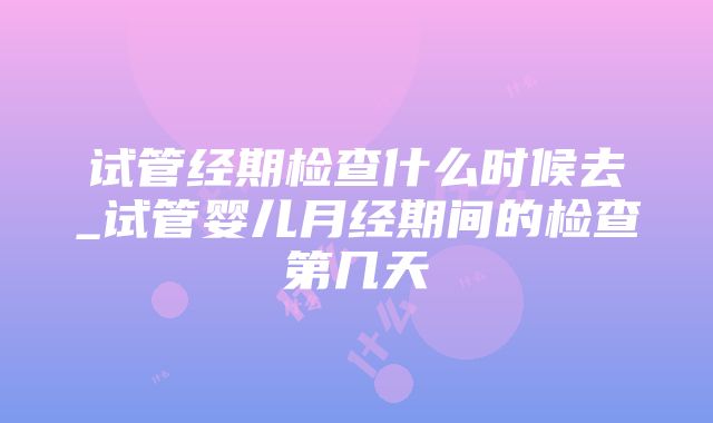 试管经期检查什么时候去_试管婴儿月经期间的检查第几天