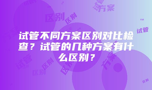 试管不同方案区别对比检查？试管的几种方案有什么区别？