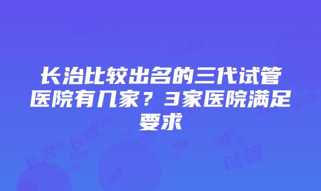 长治比较出名的三代试管医院有几家？3家医院满足要求