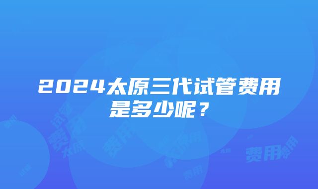 2024太原三代试管费用是多少呢？