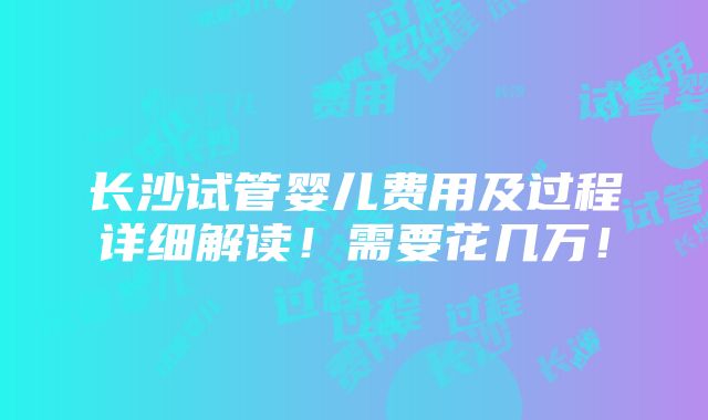 长沙试管婴儿费用及过程详细解读！需要花几万！