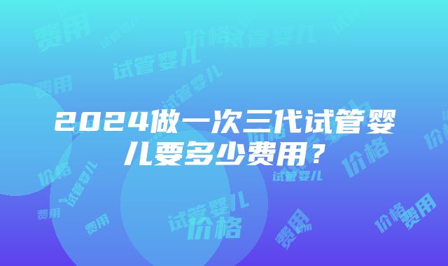 2024做一次三代试管婴儿要多少费用？