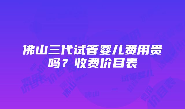 佛山三代试管婴儿费用贵吗？收费价目表