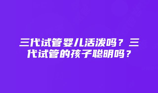 三代试管婴儿活泼吗？三代试管的孩子聪明吗？