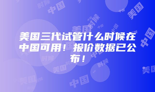 美国三代试管什么时候在中国可用！报价数据已公布！