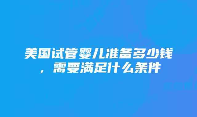 美国试管婴儿准备多少钱，需要满足什么条件