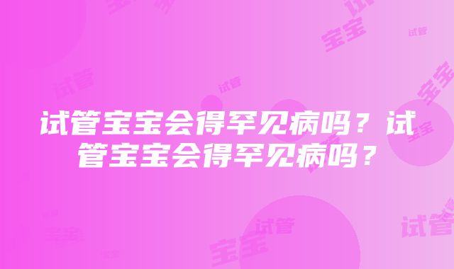 试管宝宝会得罕见病吗？试管宝宝会得罕见病吗？