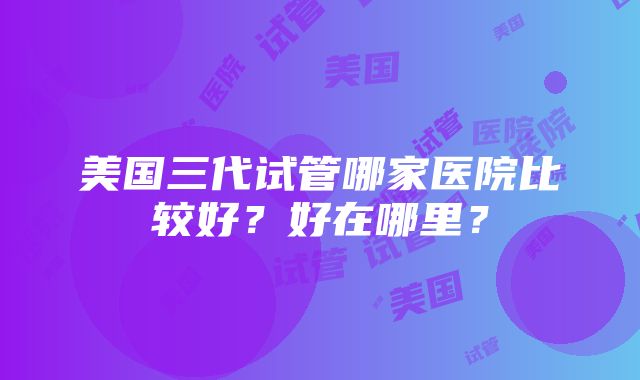 美国三代试管哪家医院比较好？好在哪里？