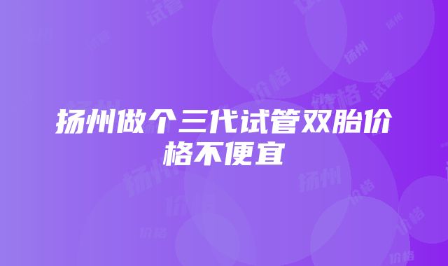 扬州做个三代试管双胎价格不便宜