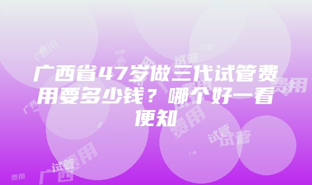 广西省47岁做三代试管费用要多少钱？哪个好一看便知