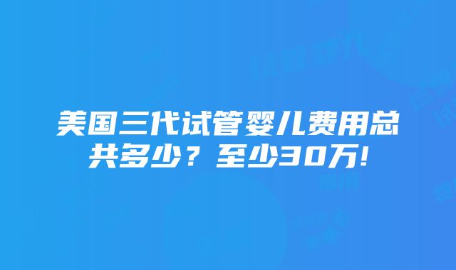 美国三代试管婴儿费用总共多少？至少30万!