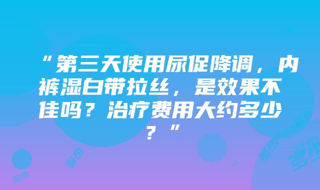 “第三天使用尿促降调，内裤湿白带拉丝，是效果不佳吗？治疗费用大约多少？”