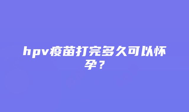 hpv疫苗打完多久可以怀孕？