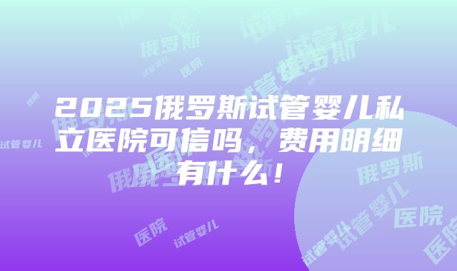 2025俄罗斯试管婴儿私立医院可信吗，费用明细有什么！