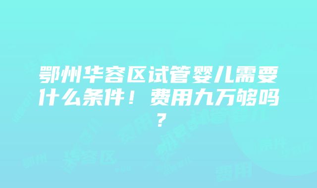 鄂州华容区试管婴儿需要什么条件！费用九万够吗？