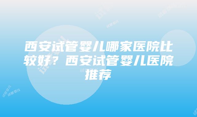 西安试管婴儿哪家医院比较好？西安试管婴儿医院推荐