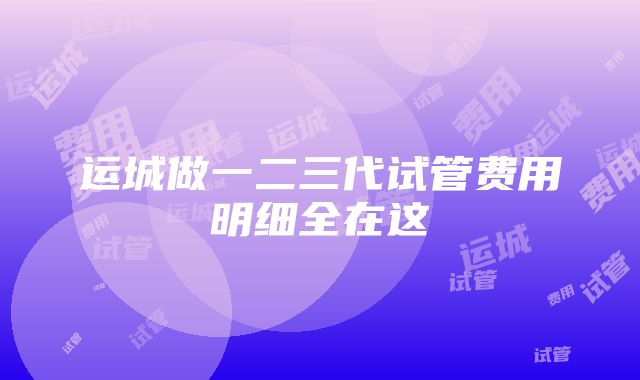 运城做一二三代试管费用明细全在这