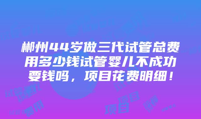 郴州44岁做三代试管总费用多少钱试管婴儿不成功要钱吗，项目花费明细！