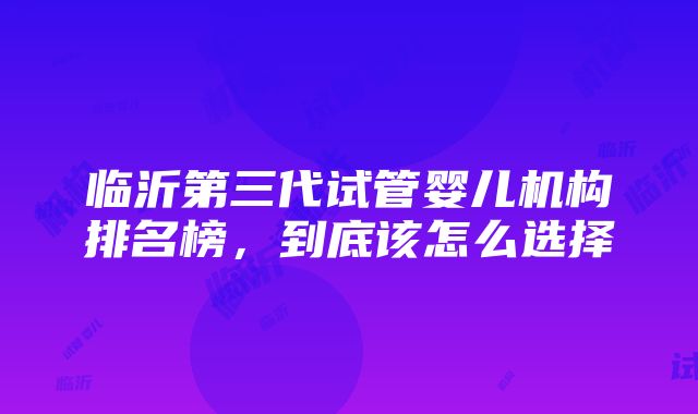 临沂第三代试管婴儿机构排名榜，到底该怎么选择