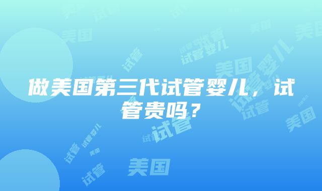 做美国第三代试管婴儿，试管贵吗？