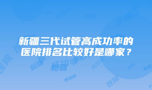 新疆三代试管高成功率的医院排名比较好是哪家？