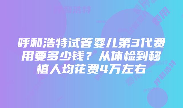 呼和浩特试管婴儿第3代费用要多少钱？从体检到移植人均花费4万左右