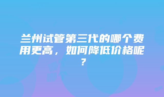 兰州试管第三代的哪个费用更高，如何降低价格呢？