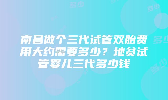 南昌做个三代试管双胎费用大约需要多少？地贫试管婴儿三代多少钱