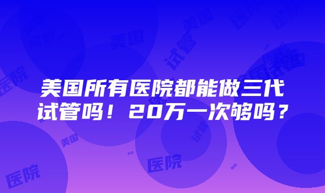 美国所有医院都能做三代试管吗！20万一次够吗？