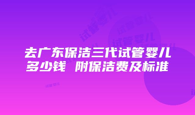 去广东保洁三代试管婴儿多少钱 附保洁费及标准