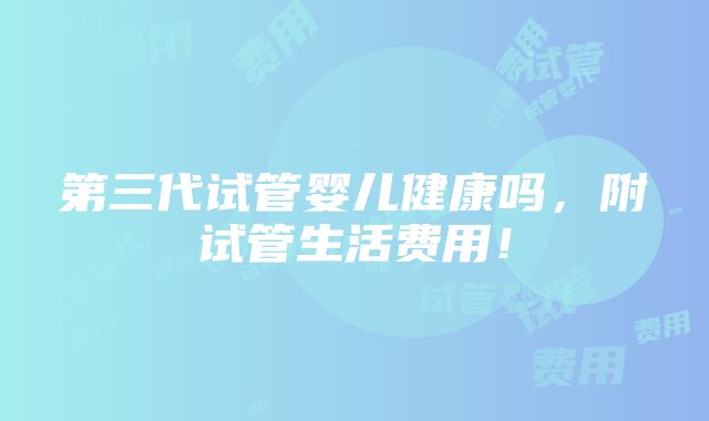 第三代试管婴儿健康吗，附试管生活费用！