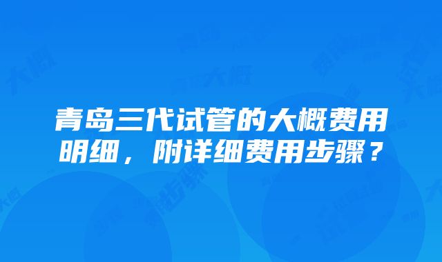 青岛三代试管的大概费用明细，附详细费用步骤？