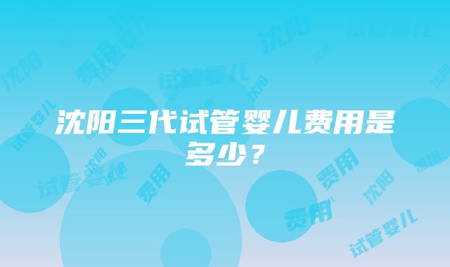 沈阳三代试管婴儿费用是多少？