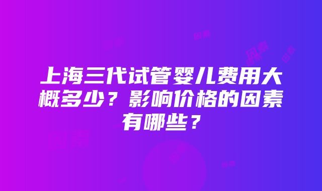 上海三代试管婴儿费用大概多少？影响价格的因素有哪些？