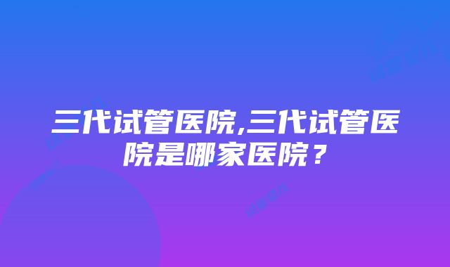 三代试管医院,三代试管医院是哪家医院？