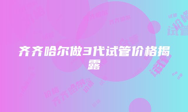 齐齐哈尔做3代试管价格揭露