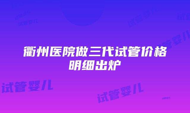 衢州医院做三代试管价格明细出炉